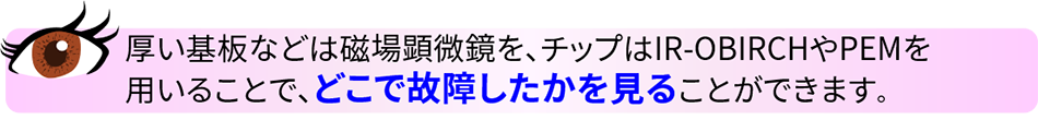 ポイント 厚い基板などは磁場顕微鏡を、チップはIR-OBIRCHやPEMを用いることで、どこで故障したかを見ることができます。